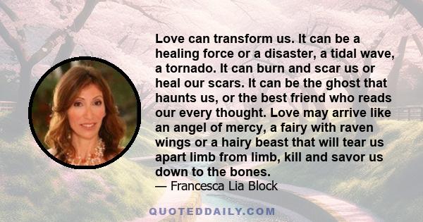 Love can transform us. It can be a healing force or a disaster, a tidal wave, a tornado. It can burn and scar us or heal our scars. It can be the ghost that haunts us, or the best friend who reads our every thought.