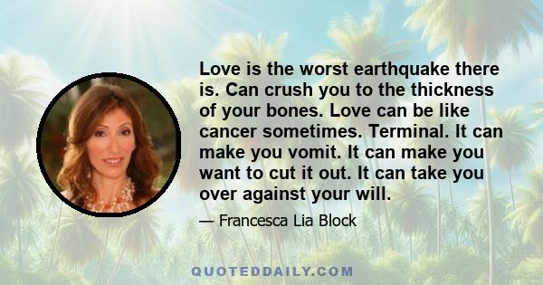 Love is the worst earthquake there is. Can crush you to the thickness of your bones. Love can be like cancer sometimes. Terminal. It can make you vomit. It can make you want to cut it out. It can take you over against