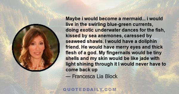 Maybe i would become a mermaid... i would live in the swirling blue-green currents, doing exotic underwater dances for the fish, kissed by sea anemones, caressed by seaweed shawls. I would have a doliphin friend. He