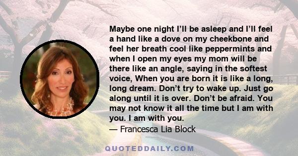 Maybe one night I’ll be asleep and I’ll feel a hand like a dove on my cheekbone and feel her breath cool like peppermints and when I open my eyes my mom will be there like an angle, saying in the softest voice, When you 