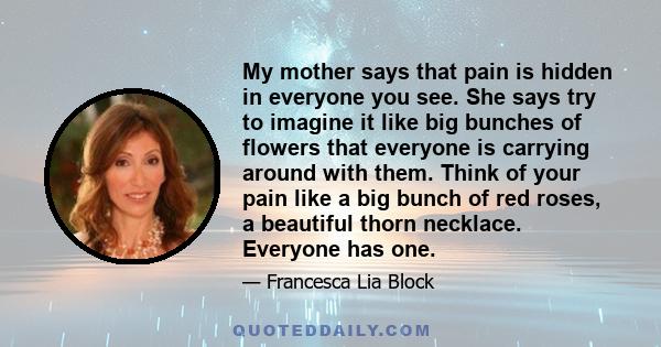 My mother says that pain is hidden in everyone you see. She says try to imagine it like big bunches of flowers that everyone is carrying around with them. Think of your pain like a big bunch of red roses, a beautiful