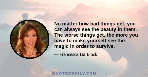 No matter how bad things get, you can always see the beauty in them. The worse things get, the more you have to make yourself see the magic in order to survive.