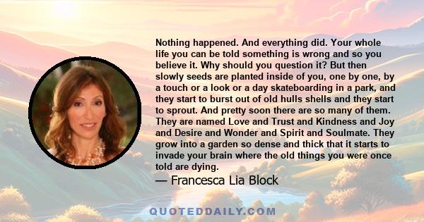 Nothing happened. And everything did. Your whole life you can be told something is wrong and so you believe it. Why should you question it? But then slowly seeds are planted inside of you, one by one, by a touch or a