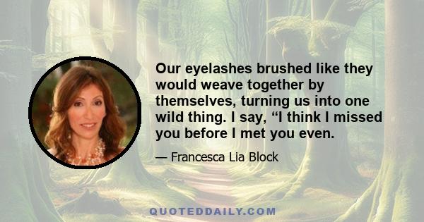 Our eyelashes brushed like they would weave together by themselves, turning us into one wild thing. I say, “I think I missed you before I met you even.