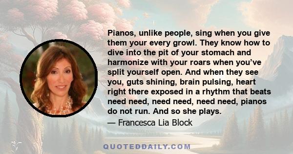 Pianos, unlike people, sing when you give them your every growl. They know how to dive into the pit of your stomach and harmonize with your roars when you’ve split yourself open. And when they see you, guts shining,