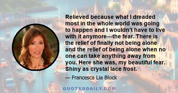 Relieved because what I dreaded most in the whole world was going to happen and I wouldn’t have to live with it anymore—the fear. There is the relief of finally not being alone and the relief of being alone when no one