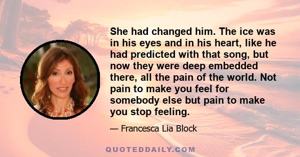 She had changed him. The ice was in his eyes and in his heart, like he had predicted with that song, but now they were deep embedded there, all the pain of the world. Not pain to make you feel for somebody else but pain 