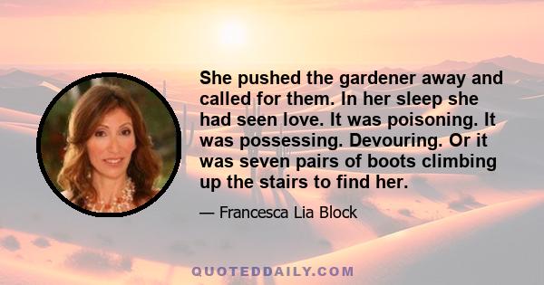 She pushed the gardener away and called for them. In her sleep she had seen love. It was poisoning. It was possessing. Devouring. Or it was seven pairs of boots climbing up the stairs to find her.