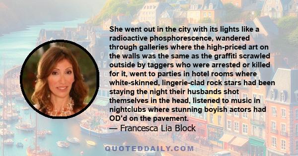 She went out in the city with its lights like a radioactive phosphorescence, wandered through galleries where the high-priced art on the walls was the same as the graffiti scrawled outside by taggers who were arrested