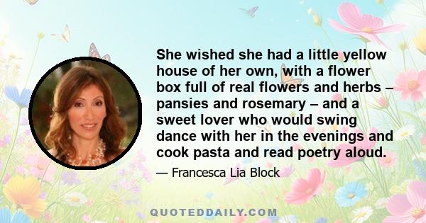 She wished she had a little yellow house of her own, with a flower box full of real flowers and herbs – pansies and rosemary – and a sweet lover who would swing dance with her in the evenings and cook pasta and read