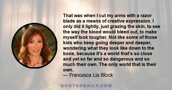 That was when I cut my arms with a razor blade as a means of creative expression. I only did it lightly, just grazing the skin, to see the way the blood would bleed out, to make myself look tougher. Not like some of