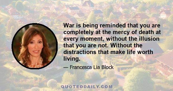 War is being reminded that you are completely at the mercy of death at every moment, without the illusion that you are not. Without the distractions that make life worth living.