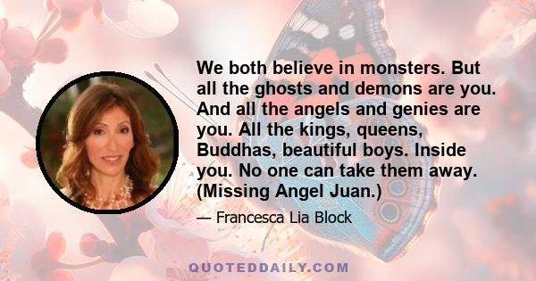 We both believe in monsters. But all the ghosts and demons are you. And all the angels and genies are you. All the kings, queens, Buddhas, beautiful boys. Inside you. No one can take them away. (Missing Angel Juan.)