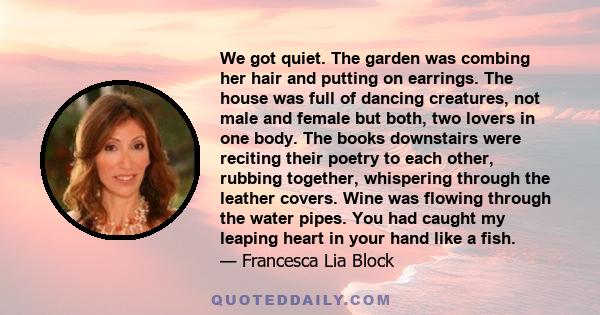 We got quiet. The garden was combing her hair and putting on earrings. The house was full of dancing creatures, not male and female but both, two lovers in one body. The books downstairs were reciting their poetry to