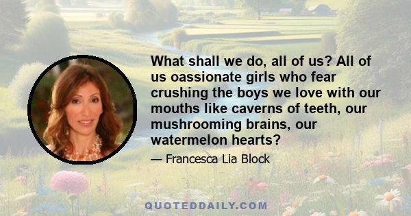 What shall we do, all of us? All of us oassionate girls who fear crushing the boys we love with our mouths like caverns of teeth, our mushrooming brains, our watermelon hearts?