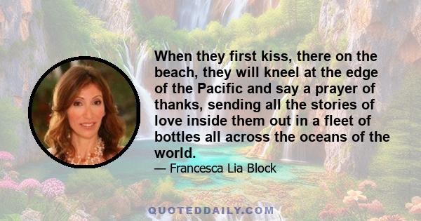 When they first kiss, there on the beach, they will kneel at the edge of the Pacific and say a prayer of thanks, sending all the stories of love inside them out in a fleet of bottles all across the oceans of the world.