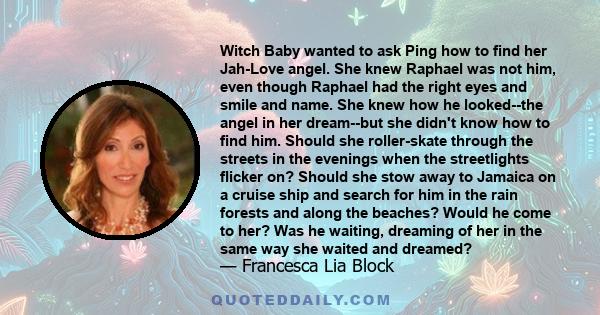 Witch Baby wanted to ask Ping how to find her Jah-Love angel. She knew Raphael was not him, even though Raphael had the right eyes and smile and name. She knew how he looked--the angel in her dream--but she didn't know