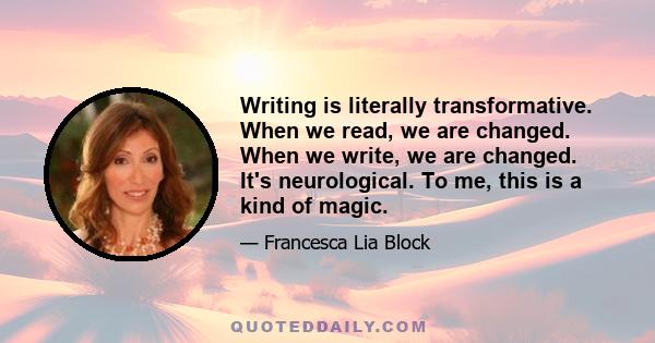 Writing is literally transformative. When we read, we are changed. When we write, we are changed. It's neurological. To me, this is a kind of magic.