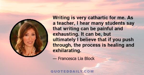 Writing is very cathartic for me. As a teacher, I hear many students say that writing can be painful and exhausting. It can be, but ultimately I believe that if you push through, the process is healing and exhilarating.