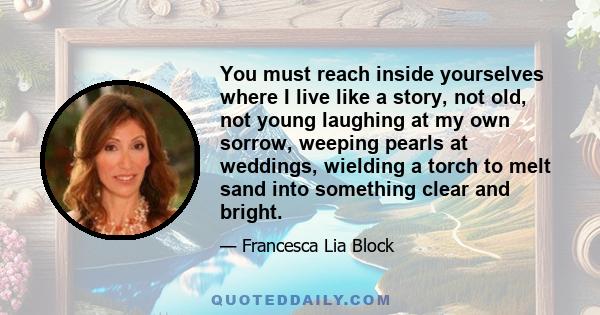 You must reach inside yourselves where I live like a story, not old, not young laughing at my own sorrow, weeping pearls at weddings, wielding a torch to melt sand into something clear and bright.