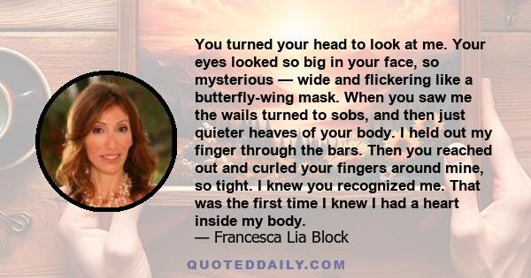 You turned your head to look at me. Your eyes looked so big in your face, so mysterious — wide and flickering like a butterfly-wing mask. When you saw me the wails turned to sobs, and then just quieter heaves of your