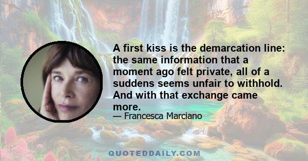 A first kiss is the demarcation line: the same information that a moment ago felt private, all of a suddens seems unfair to withhold. And with that exchange came more.