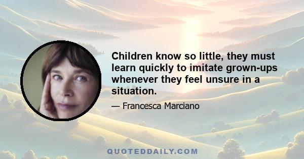 Children know so little, they must learn quickly to imitate grown-ups whenever they feel unsure in a situation.