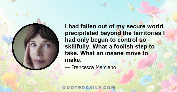 I had fallen out of my secure world, precipitated beyond the territories I had only begun to control so skillfully. What a foolish step to take. What an insane move to make.