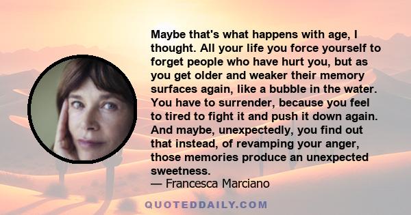 Maybe that's what happens with age, I thought. All your life you force yourself to forget people who have hurt you, but as you get older and weaker their memory surfaces again, like a bubble in the water. You have to