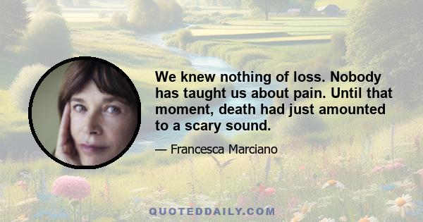 We knew nothing of loss. Nobody has taught us about pain. Until that moment, death had just amounted to a scary sound.