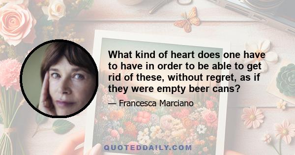 What kind of heart does one have to have in order to be able to get rid of these, without regret, as if they were empty beer cans?