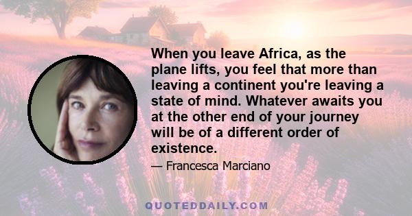 When you leave Africa, as the plane lifts, you feel that more than leaving a continent you're leaving a state of mind. Whatever awaits you at the other end of your journey will be of a different order of existence.