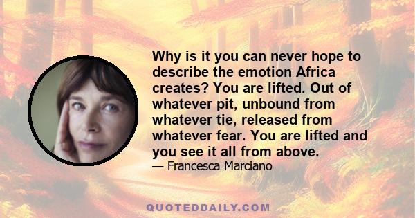 Why is it you can never hope to describe the emotion Africa creates? You are lifted. Out of whatever pit, unbound from whatever tie, released from whatever fear. You are lifted and you see it all from above.