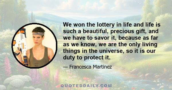 We won the lottery in life and life is such a beautiful, precious gift, and we have to savor it, because as far as we know, we are the only living things in the universe, so it is our duty to protect it.