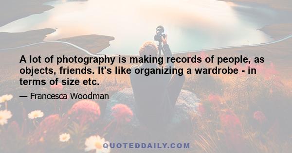 A lot of photography is making records of people, as objects, friends. It's like organizing a wardrobe - in terms of size etc.