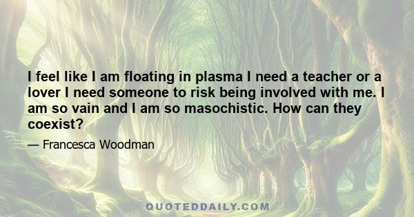 I feel like I am floating in plasma I need a teacher or a lover I need someone to risk being involved with me. I am so vain and I am so masochistic. How can they coexist?