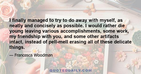 I finally managed to try to do away with myself, as neatly and concisely as possible. I would rather die young leaving various accomplishments, some work, my friendship with you, and some other artifacts intact, instead 