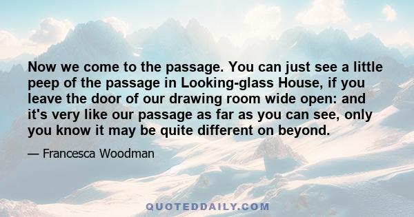 Now we come to the passage. You can just see a little peep of the passage in Looking-glass House, if you leave the door of our drawing room wide open: and it's very like our passage as far as you can see, only you know