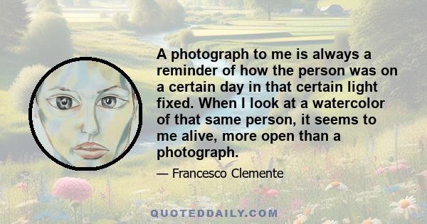 A photograph to me is always a reminder of how the person was on a certain day in that certain light fixed. When I look at a watercolor of that same person, it seems to me alive, more open than a photograph.