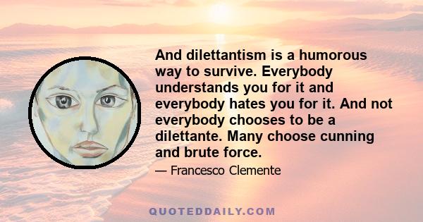 And dilettantism is a humorous way to survive. Everybody understands you for it and everybody hates you for it. And not everybody chooses to be a dilettante. Many choose cunning and brute force.