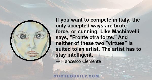 If you want to compete in Italy, the only accepted ways are brute force, or cunning. Like Machiavelli says, Fronte otra forze. And neither of these two virtues is suited to an artist. The artist has to stay intelligent.