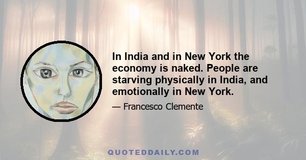 In India and in New York the economy is naked. People are starving physically in India, and emotionally in New York.