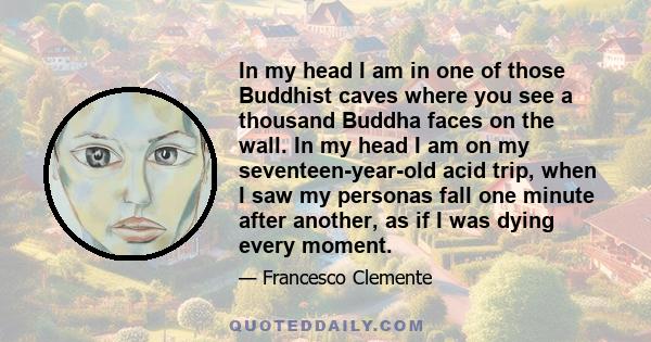 In my head I am in one of those Buddhist caves where you see a thousand Buddha faces on the wall. In my head I am on my seventeen-year-old acid trip, when I saw my personas fall one minute after another, as if I was