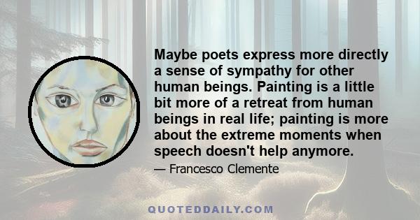 Maybe poets express more directly a sense of sympathy for other human beings. Painting is a little bit more of a retreat from human beings in real life; painting is more about the extreme moments when speech doesn't