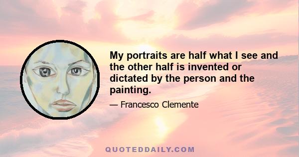 My portraits are half what I see and the other half is invented or dictated by the person and the painting.