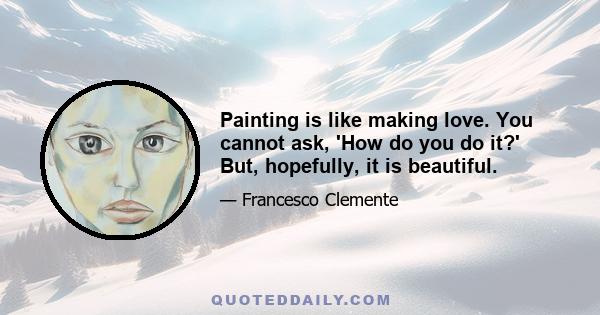 Painting is like making love. You cannot ask, 'How do you do it?' But, hopefully, it is beautiful.