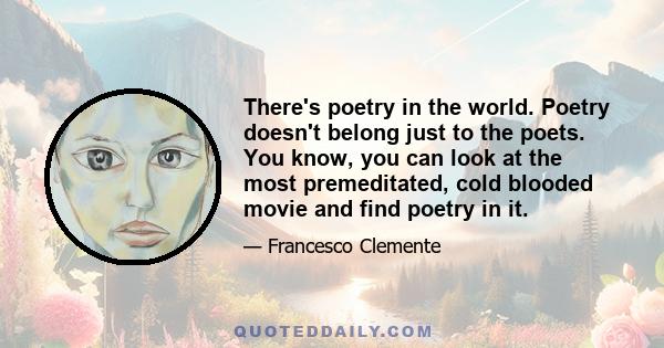 There's poetry in the world. Poetry doesn't belong just to the poets. You know, you can look at the most premeditated, cold blooded movie and find poetry in it.