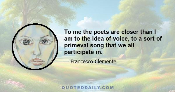 To me the poets are closer than I am to the idea of voice, to a sort of primeval song that we all participate in.