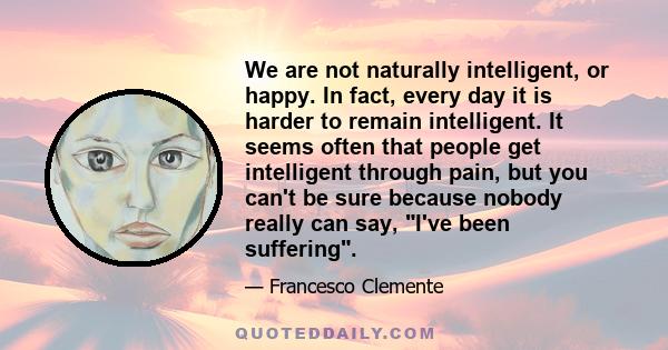 We are not naturally intelligent, or happy. In fact, every day it is harder to remain intelligent. It seems often that people get intelligent through pain, but you can't be sure because nobody really can say, I've been