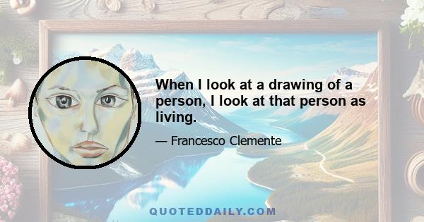 When I look at a drawing of a person, I look at that person as living.